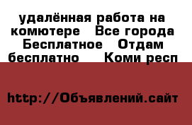 удалённая работа на комютере - Все города Бесплатное » Отдам бесплатно   . Коми респ.